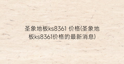 圣象地板ks8361 价格(圣象地板ks8361价格的最新消息)